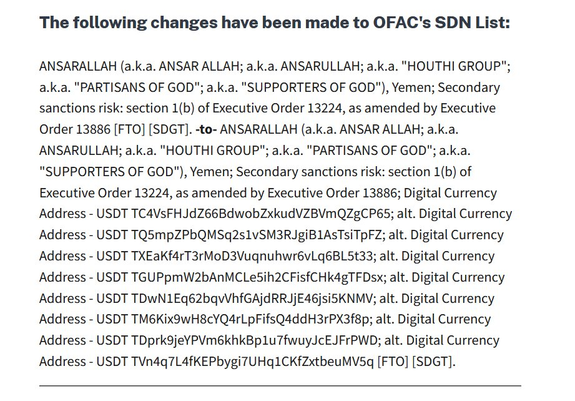 The following changes have been made to OFAC's SDN List: ANSARALLAH (a.k.a. ANSAR ALLAH; a.k.a. ANSARULLAH; a.k.a. "HOUTHI GROUP"; a.k.a. "PARTISANS OF GOD"; a.k.a. "SUPPORTERS OF GOD"), Yemen; Secondary sanctions risk: section 1(b) of Executive Order 13224, as amended by Executive Order 13886 [FTO] [SDGT]. -to- ANSARALLAH (a.k.a. ANSAR ALLAH; a.k.a. ANSARULLAH; a.k.a. "HOUTHI GROUP"; a.k.a. "PARTISANS OF GOD"; a.k.a. "SUPPORTERS OF GOD"), Yemen; Secondary sanctions risk: section 1(b) of Executive Order 13224, as amended by Executive Order 13886; Digital Currency Address - USDT TC4VsFHJdZ66BdwobZxkudVZBVmQZgCP65; alt. Digital Currency Address - USDT TQ5mpZPbQMSq2s1vSM3RJgiB1AsTsiTpFZ; alt. Digital Currency Address - USDT TXEaKf4rT3rMoD3VugnuhwrévLq6BL5t33; alt. Digital Currency Address - USDT TGUPpmW2bAnMCLe5ih2CFisfCHk4gTFDsx; alt. Digital Currency Address - USDT TDWN1Eq62bqvVhfGAjdRRJjE46jsiSKNMV; alt. Digital Currency Address - USDT TM6Kix9wH8cYQ4rLpFifsQ4ddH3rPX3f8p; alt. Digital Currency Address - USDT TDprk9jeYPVm6khkBplu7fwuyJcEJFrPWD; alt. Digital Currency Address - USDT TVn4q7L4fKEPbygi7UHq1CKfZxtbeuMV5q [FTO] [SDGT].