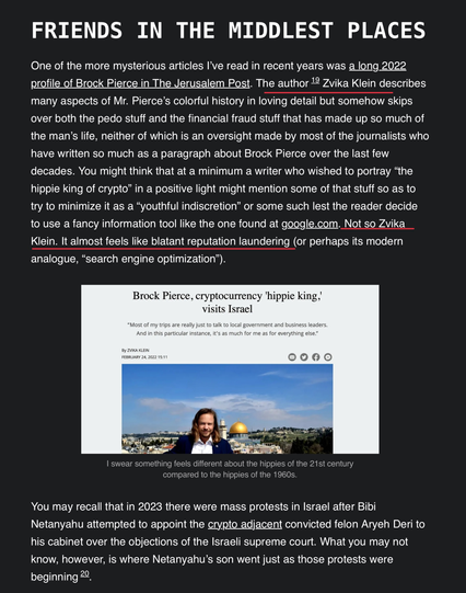 FRIENDS IN THE MIDDLEST PLACES One of the more mysterious articles I've read in recent years was a long 2022 profile of Brock Pierce in The Jerusalem Post. The author 2 Zvika Klein describes many aspects of Mr. Pierce’s colorful history in loving detail but somehow skips over both the pedo stuff and the financial fraud stuff that has made up so much of the man’s life, neither of which is an oversight made by most of the journalists who have written so much as a paragraph about Brock Pierce over the last few decades. You might think that at a minimum a writer who wished to portray “the hippie king of crypto” in a positive light might mention some of that stuff so as to try to minimize it as a “youthful indiscretion” or some such lest the reader decide to use a fancy information tool like the one found at google.com. Not so Zvika Klein. It almost feels like blatant reputation laundering (or perhaps its modern analogue, “search engine optimization”). Brock Pierce, cryptocurrency 'hippie king,' visits Israel ik T e Kb vt o e et e e Toe g “a T | swear something feels different about the hippies of the 21st century compared to the hippies of the 1960s. You may recall that in 2023 there were mass protests in Israel after Bibi Netanyahu attempted to appoint the crypto adjacent convicted felon Aryeh Deri to his cabinet over the objections of the Israeli supreme court. What you may not know, however, is where Netanyahu’s son went just as those protests were beginning 2.