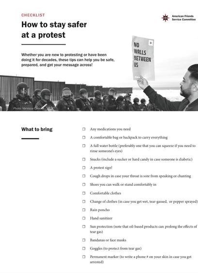 CHECKLIST How to stay 

American Friends Service Committee 

Whether you are new to protesting or have been doing it for decades, these tips can help you be safe, prepared, and get your message across! 

What to bring • Any medications you need 
• A comfortable bag or backpack to carry everything 
• A full water bottle (preferably one that you can squeeze if you need to rinse someone's eyes) • Snacks (include a sucker or hard candy in case someone is diabetic) 
• A protest sign! 
• Cough drops in case your throat is sore from speaking or chanting 
•Shoes you can walk or stand comfortably in •Comfortable clothes 
• Change of clothes (in case you get wet, tear-gassed, or pepper sprayed) •Rain poncho 
• Hand sanitizer 
• Sun protection (note that oil-based products can prolong the effects of tear gas)
 •Bandanas or face masks •Goggles (to protect from tear gas) 
•Permanent marker (to write a phone # on your skin in case you get arrested)