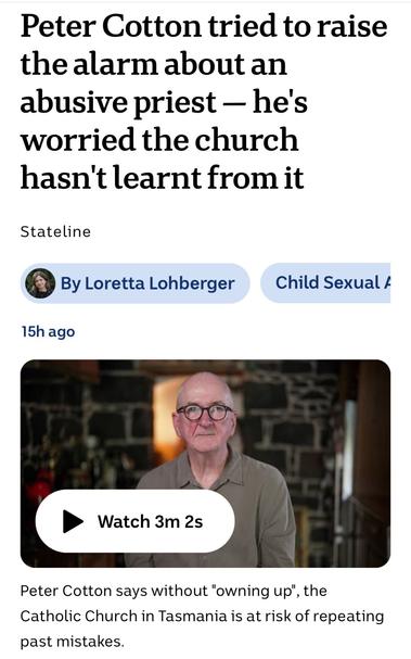 Peter Cotton tried to raise
the alarm about an
abusive priest — he's
worried the church
hasn't learnt from it

By Loretta Lohberger Child Sexual #

Peter Cotton says without "owning up’, the
Catholic Church in Tasmania is at risk of repeating past mistakes.