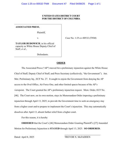 The Associated Press ("AP") moved for a preliminary injunction against the White House Chief of Staff, Deputy Chief of Staff, and Press Secretary (collectively, "the Government"). Am. Mot. Preliminary Inj., ECF No. 27. It sought to enjoin the Government from denying the AP access to the Oval Office, Air Force One, and other limited spaces because of the AP's viewpoint. The Court granted the AP's preliminary injunction request. Mem. Order, ECF No. [46]. The Court now, on its own motion, stays its Memorandum Order imposing a preliminary injunction through April 13, 2025, to provide the Government time to seek an emergency stay from a higher court and to prepare to implement the Court's injunction. This stay automatically dissolves after April 13, absent further relief from a higher court. For this reason, it is hereby ORDERED that the Court's [46] Memorandum Order Granting Plaintiff's [27] Amended Motion for Preliminary Injunction is STAYED through April 13, 2025. SO ORDERED. Dated: April 8, 2025 TREVOR N. McFADDEN