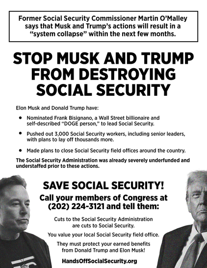 Former Social Security Commissioner Martin O’Malley says that Musk and Trump’s actions will result in a “system collapse” within the next few months. 
Elon Musk and Donald Trump have:
*Nominated Frank Bisignano, a Wall Street billionaire and self-described “DOGE person,” to lead Social Security. 
*Pushed out 3,000 Social Security workers, including senior leaders, with plans to lay off thousands more.  
*Made plans to close Social Security field offices around the country. 
The Social Security Administration was already severely underfunded and understaffed prior to these actions. 
 SAVE SOCIAL SECURITY!  
 Call your members of Congress at (202) 224-3121 
and tell them: 
*Cuts to the Social Security Administration are cuts to Social Security. 
 *You value your local Social Security field office. 
*They must protect your earned benefits from Donald Trump and Elon Musk! 
 HandsOffSocialSecurity.org 

(Black and white. Text with pictures of Musk and Trump one on each side at the bottom.)