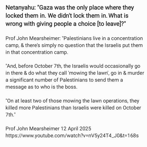 Netanyahu: "Gaza was the only place where they
locked them in. We didn't lock them in. What is
wrong with giving people a choice [to leave]?”

Prof John Mearsheimer: "Palestinians live in a concentration
camp, & there's simply no question that the Israelis put them
in that concentration camp.

"And, before October 7th, the Israelis would occasionally go
in there & do what they call ' mowing the lawn), go in & murder
a significant number of Palestinians to send them a
message as to who is the boss.

"On at least two of those mowing the lawn operations, they
killed more Palestinians than Israelis were killed on October
7th.”

Prof John Mearsheimer 12 April 2025
https:.//www.youtube.com/watch?v=nV5y24T4_J0&t=168s