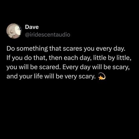 Do something that scares you every day.  
If you do that, then each day, little by little, you will be scared. Everyday will be scary and your and your life will be very scary.