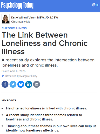 Psychology Today logo
Katie Willard Virant MSW, JD, LCSW
Katie Willard Virant MSW, JD, LCSW
Chronically Me
Chronic Illness
The Link Between Loneliness and Chronic Illness
A recent study explores the intersection between loneliness and chronic illness.
Posted April 15, 2025
 Reviewed by Margaret Foley

Share on FacebookShare
Share on TwitterTweet
Share on BlueskyShare on Bluesky
Share on LinkedInShare
Share via EmailEmail
Key points
Heightened loneliness is linked with chronic illness.
A recent study identifies three themes related to loneliness and chronic illness.
Thinking about these themes in our own lives can help us identify how loneliness affects us.
