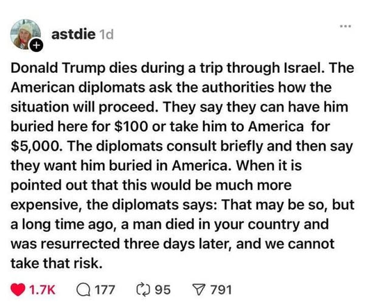 Donald Trump dies during a trip through Israel. The
American diplomats ask the authorities how the
situation will proceed. They say they can have him
buried here for $100 or take him to America for
$5,000. The diplomats consult briefly and then say
they want him buried in America. When it is
pointed out that this would be much more
expensive, the diplomats says: That may be so, but
a long time ago, a man died in your country and
was resurrected three days later, and we cannot
take that risk.