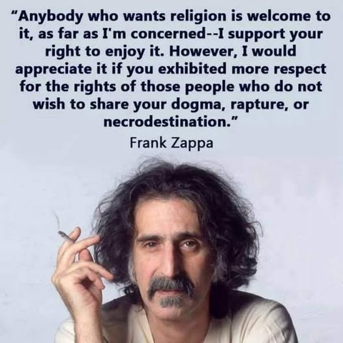 “Anybody who wants religion is welcome to
it, as far as I'm concerned -- I support your
right to enjoy it. However, I would
appreciate it if you exhibited more respect
for the rights of those people who do not
wish to share your dogma, rapture, or
necrodestination.”

Frank Zappa
