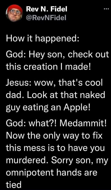 Rev N. Fidel
@RevNFidel

How it happened:

God: Hey son, check out
this creation I made!

Jesus: wow, that's cool
dad. Look at that naked
guy eating an Apple!

God: what?! Medammit!
Now the only way to fix
this mess is to have you
murdered. Sorry son, my
omnipotent hands are
tied