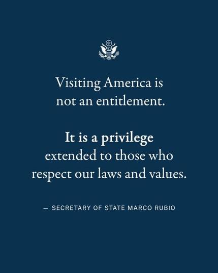 Notice from Secretary of State Marco Rubio

Visiting America is not an entitlment.

*It is a privilege* extended to those who respect our laws and values.

*denotes bold text