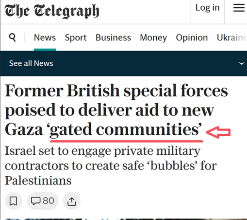 Telegraph headline
FORMER BRITISH SPECIAL FORCES POISESD TO DELIVER AID TO NEW GAZA 'GATED COMMUNITIES'
Israel set to engage private military contractors to create safe 'bubbles' for Palestinians