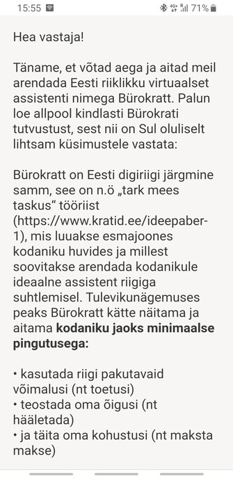 Hea vastaja!

Täname, et võtad aega ja aitad meil arendada Eesti riiklikku virtuaalset assistenti nimega Bürokratt. Palun loe allpool kindlasti Bürokrati tutvustust, sest nii on Sul oluliselt lihtsam küsimustele vastata:

Bürokratt on Eesti digiriigi järgmine samm, see on n.ö „tark mees taskus“ tööriist (https://www.kratid.ee/ideepaber-1), mis luuakse esmajoones kodaniku huvides ja millest soovitakse arendada kodanikule ideaalne assistent riigiga suhtlemisel. Tulevikunägemuses peaks Bürokratt kätte näitama ja aitama kodaniku jaoks minimaalse pingutusega:

• kasutada riigi pakutavaid võimalusi (nt toetusi)
• teostada oma õigusi (nt hääletada)
• ja täita oma kohustusi (nt maksta makse)