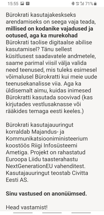 Bürokrati kasutajakeskseks arendamiseks on seega vaja teada, millised on kodanike vajadused ja ootused, aga ka murekohad Bürokrati taolise digitaalse abilise kasutamisel? Tänu sellest küsitlusest saadavatele andmetele, saame parimal viisil välja valida need teenused, mis tuleks esimesel võimalusel Bürokratti kui meie uude teenusekanalisse viia. Aga ka üldisemalt aimu, kuidas inimesed Bürokratti kasutada soovivad (kas kirjutades vestlusaknasse või rääkides temaga eesti keeles.)

Bürokrati kasutajauuringut korraldab Majandus- ja Kommunikatsiooniministeerium koostöös Riigi Infosüsteemi Ametiga. Projekt on rahastatud Euroopa Liidu taasterahastu NextGenerationEU vahenditest. Kasutajauuringut teostab Civitta Eesti AS.

Sinu vastused on anonüümsed.

Head vastamist!
MKM Bürokrati projektimeeskond